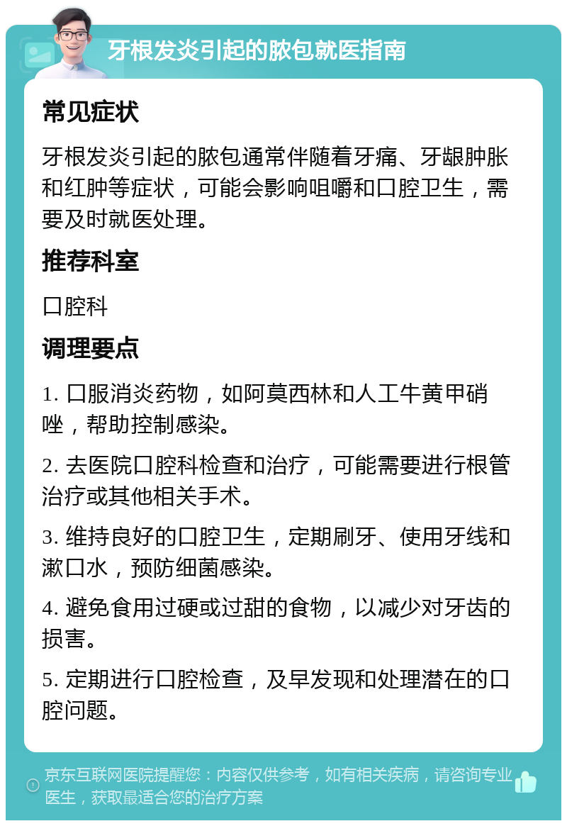 牙根发炎引起的脓包就医指南 常见症状 牙根发炎引起的脓包通常伴随着牙痛、牙龈肿胀和红肿等症状，可能会影响咀嚼和口腔卫生，需要及时就医处理。 推荐科室 口腔科 调理要点 1. 口服消炎药物，如阿莫西林和人工牛黄甲硝唑，帮助控制感染。 2. 去医院口腔科检查和治疗，可能需要进行根管治疗或其他相关手术。 3. 维持良好的口腔卫生，定期刷牙、使用牙线和漱口水，预防细菌感染。 4. 避免食用过硬或过甜的食物，以减少对牙齿的损害。 5. 定期进行口腔检查，及早发现和处理潜在的口腔问题。