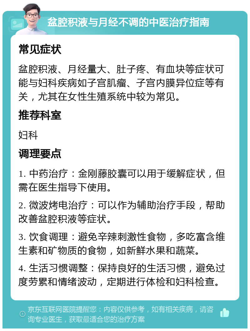 盆腔积液与月经不调的中医治疗指南 常见症状 盆腔积液、月经量大、肚子疼、有血块等症状可能与妇科疾病如子宫肌瘤、子宫内膜异位症等有关，尤其在女性生殖系统中较为常见。 推荐科室 妇科 调理要点 1. 中药治疗：金刚藤胶囊可以用于缓解症状，但需在医生指导下使用。 2. 微波烤电治疗：可以作为辅助治疗手段，帮助改善盆腔积液等症状。 3. 饮食调理：避免辛辣刺激性食物，多吃富含维生素和矿物质的食物，如新鲜水果和蔬菜。 4. 生活习惯调整：保持良好的生活习惯，避免过度劳累和情绪波动，定期进行体检和妇科检查。