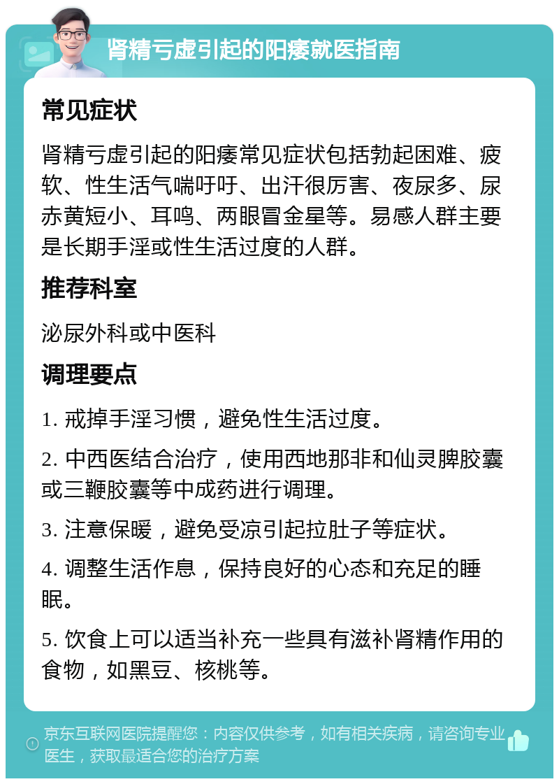 肾精亏虚引起的阳痿就医指南 常见症状 肾精亏虚引起的阳痿常见症状包括勃起困难、疲软、性生活气喘吁吁、出汗很厉害、夜尿多、尿赤黄短小、耳鸣、两眼冒金星等。易感人群主要是长期手淫或性生活过度的人群。 推荐科室 泌尿外科或中医科 调理要点 1. 戒掉手淫习惯，避免性生活过度。 2. 中西医结合治疗，使用西地那非和仙灵脾胶囊或三鞭胶囊等中成药进行调理。 3. 注意保暖，避免受凉引起拉肚子等症状。 4. 调整生活作息，保持良好的心态和充足的睡眠。 5. 饮食上可以适当补充一些具有滋补肾精作用的食物，如黑豆、核桃等。