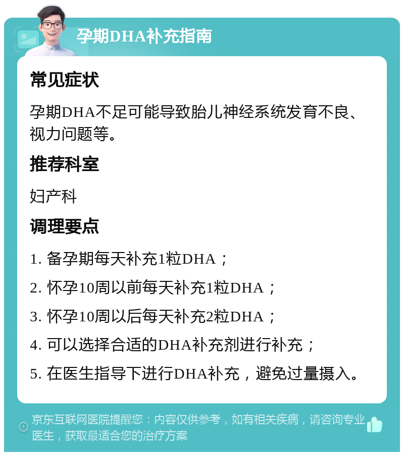 孕期DHA补充指南 常见症状 孕期DHA不足可能导致胎儿神经系统发育不良、视力问题等。 推荐科室 妇产科 调理要点 1. 备孕期每天补充1粒DHA； 2. 怀孕10周以前每天补充1粒DHA； 3. 怀孕10周以后每天补充2粒DHA； 4. 可以选择合适的DHA补充剂进行补充； 5. 在医生指导下进行DHA补充，避免过量摄入。