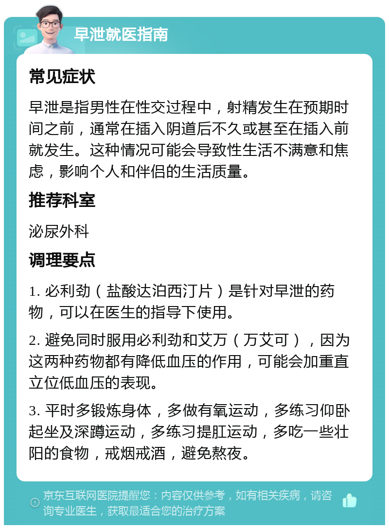 早泄就医指南 常见症状 早泄是指男性在性交过程中，射精发生在预期时间之前，通常在插入阴道后不久或甚至在插入前就发生。这种情况可能会导致性生活不满意和焦虑，影响个人和伴侣的生活质量。 推荐科室 泌尿外科 调理要点 1. 必利劲（盐酸达泊西汀片）是针对早泄的药物，可以在医生的指导下使用。 2. 避免同时服用必利劲和艾万（万艾可），因为这两种药物都有降低血压的作用，可能会加重直立位低血压的表现。 3. 平时多锻炼身体，多做有氧运动，多练习仰卧起坐及深蹲运动，多练习提肛运动，多吃一些壮阳的食物，戒烟戒酒，避免熬夜。