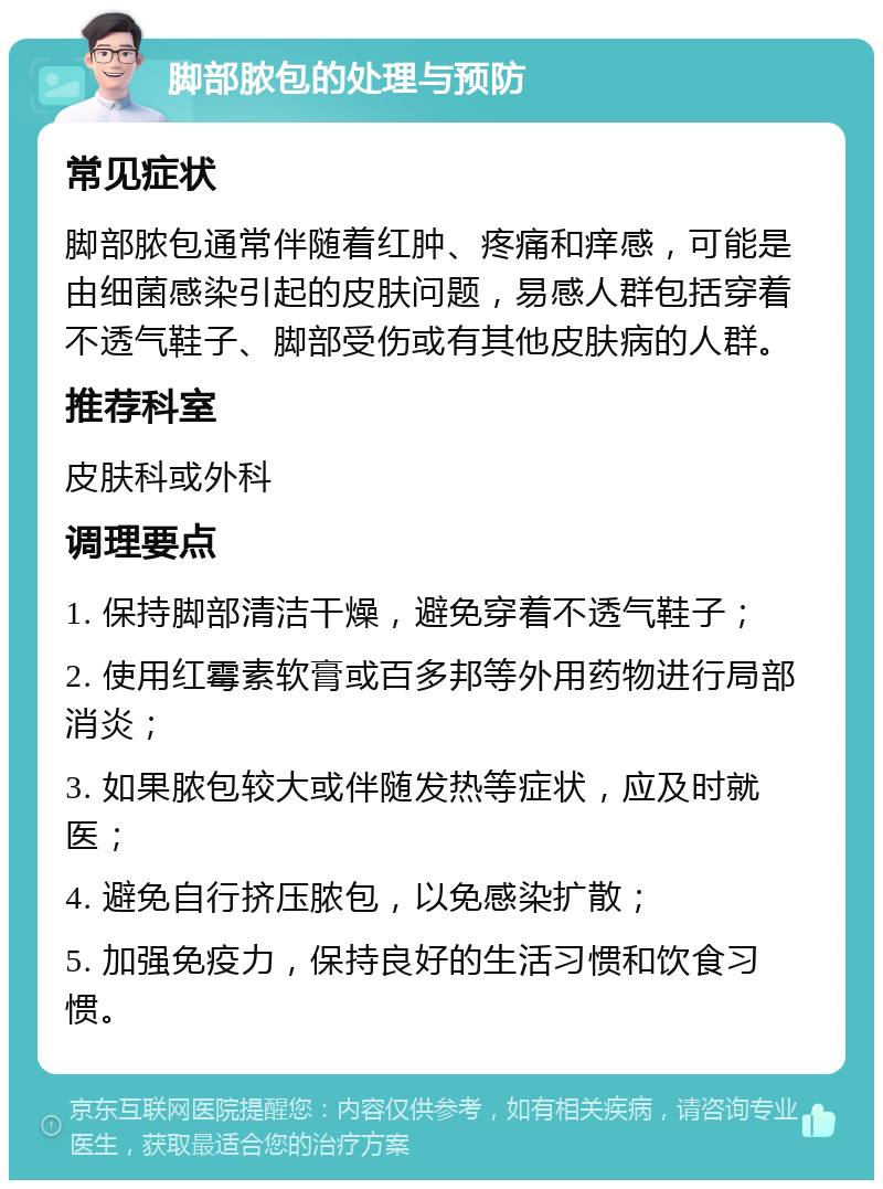 脚部脓包的处理与预防 常见症状 脚部脓包通常伴随着红肿、疼痛和痒感，可能是由细菌感染引起的皮肤问题，易感人群包括穿着不透气鞋子、脚部受伤或有其他皮肤病的人群。 推荐科室 皮肤科或外科 调理要点 1. 保持脚部清洁干燥，避免穿着不透气鞋子； 2. 使用红霉素软膏或百多邦等外用药物进行局部消炎； 3. 如果脓包较大或伴随发热等症状，应及时就医； 4. 避免自行挤压脓包，以免感染扩散； 5. 加强免疫力，保持良好的生活习惯和饮食习惯。