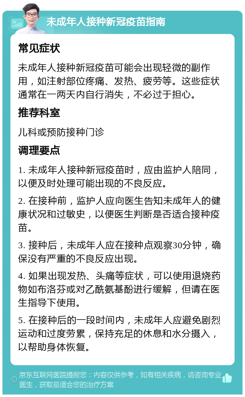 未成年人接种新冠疫苗指南 常见症状 未成年人接种新冠疫苗可能会出现轻微的副作用，如注射部位疼痛、发热、疲劳等。这些症状通常在一两天内自行消失，不必过于担心。 推荐科室 儿科或预防接种门诊 调理要点 1. 未成年人接种新冠疫苗时，应由监护人陪同，以便及时处理可能出现的不良反应。 2. 在接种前，监护人应向医生告知未成年人的健康状况和过敏史，以便医生判断是否适合接种疫苗。 3. 接种后，未成年人应在接种点观察30分钟，确保没有严重的不良反应出现。 4. 如果出现发热、头痛等症状，可以使用退烧药物如布洛芬或对乙酰氨基酚进行缓解，但请在医生指导下使用。 5. 在接种后的一段时间内，未成年人应避免剧烈运动和过度劳累，保持充足的休息和水分摄入，以帮助身体恢复。