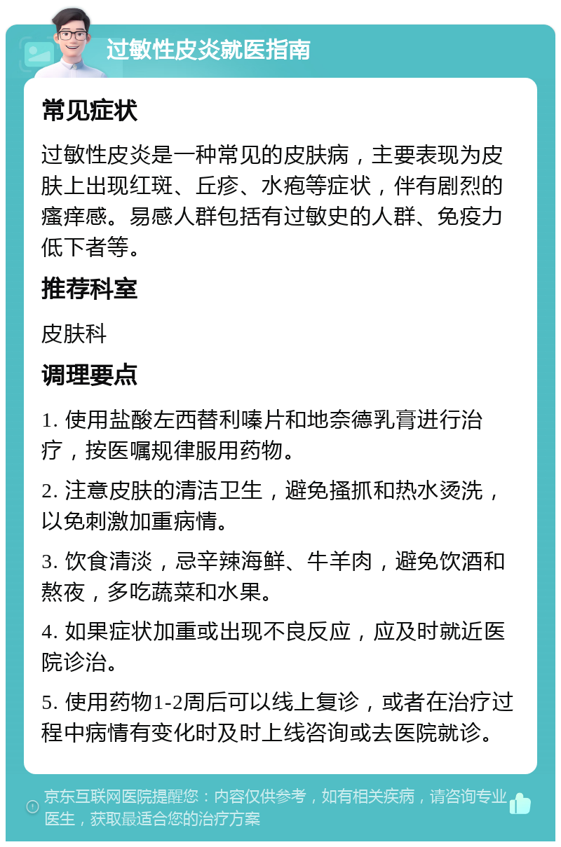 过敏性皮炎就医指南 常见症状 过敏性皮炎是一种常见的皮肤病，主要表现为皮肤上出现红斑、丘疹、水疱等症状，伴有剧烈的瘙痒感。易感人群包括有过敏史的人群、免疫力低下者等。 推荐科室 皮肤科 调理要点 1. 使用盐酸左西替利嗪片和地奈德乳膏进行治疗，按医嘱规律服用药物。 2. 注意皮肤的清洁卫生，避免搔抓和热水烫洗，以免刺激加重病情。 3. 饮食清淡，忌辛辣海鲜、牛羊肉，避免饮酒和熬夜，多吃蔬菜和水果。 4. 如果症状加重或出现不良反应，应及时就近医院诊治。 5. 使用药物1-2周后可以线上复诊，或者在治疗过程中病情有变化时及时上线咨询或去医院就诊。