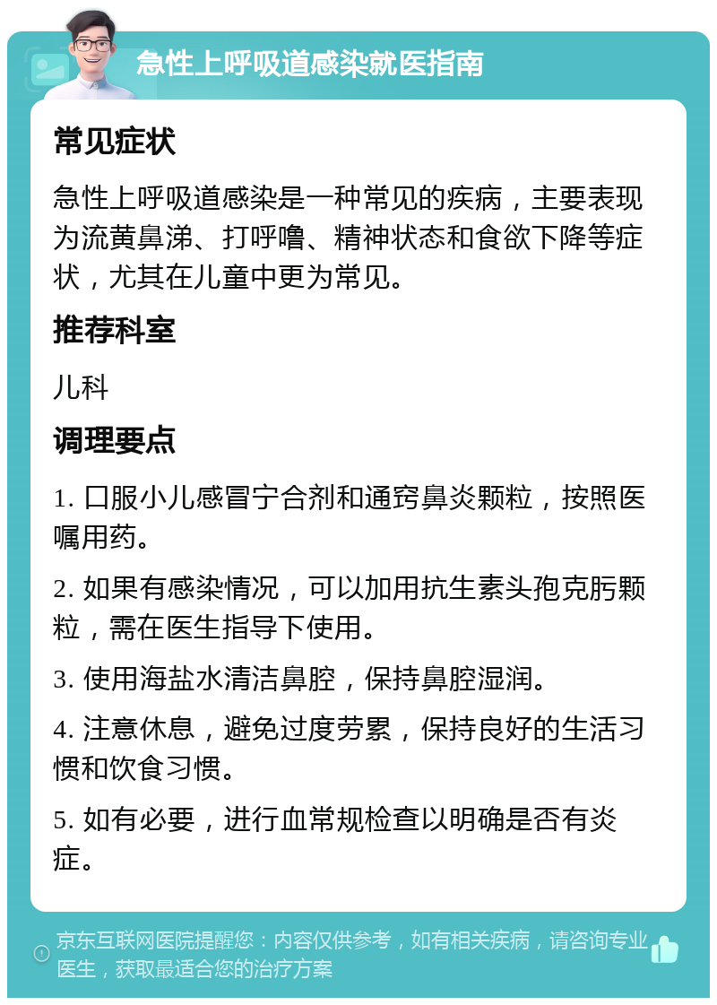 急性上呼吸道感染就医指南 常见症状 急性上呼吸道感染是一种常见的疾病，主要表现为流黄鼻涕、打呼噜、精神状态和食欲下降等症状，尤其在儿童中更为常见。 推荐科室 儿科 调理要点 1. 口服小儿感冒宁合剂和通窍鼻炎颗粒，按照医嘱用药。 2. 如果有感染情况，可以加用抗生素头孢克肟颗粒，需在医生指导下使用。 3. 使用海盐水清洁鼻腔，保持鼻腔湿润。 4. 注意休息，避免过度劳累，保持良好的生活习惯和饮食习惯。 5. 如有必要，进行血常规检查以明确是否有炎症。