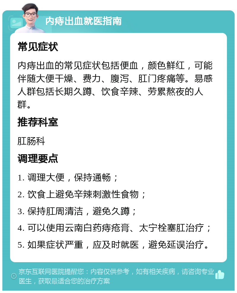 内痔出血就医指南 常见症状 内痔出血的常见症状包括便血，颜色鲜红，可能伴随大便干燥、费力、腹泻、肛门疼痛等。易感人群包括长期久蹲、饮食辛辣、劳累熬夜的人群。 推荐科室 肛肠科 调理要点 1. 调理大便，保持通畅； 2. 饮食上避免辛辣刺激性食物； 3. 保持肛周清洁，避免久蹲； 4. 可以使用云南白药痔疮膏、太宁栓塞肛治疗； 5. 如果症状严重，应及时就医，避免延误治疗。