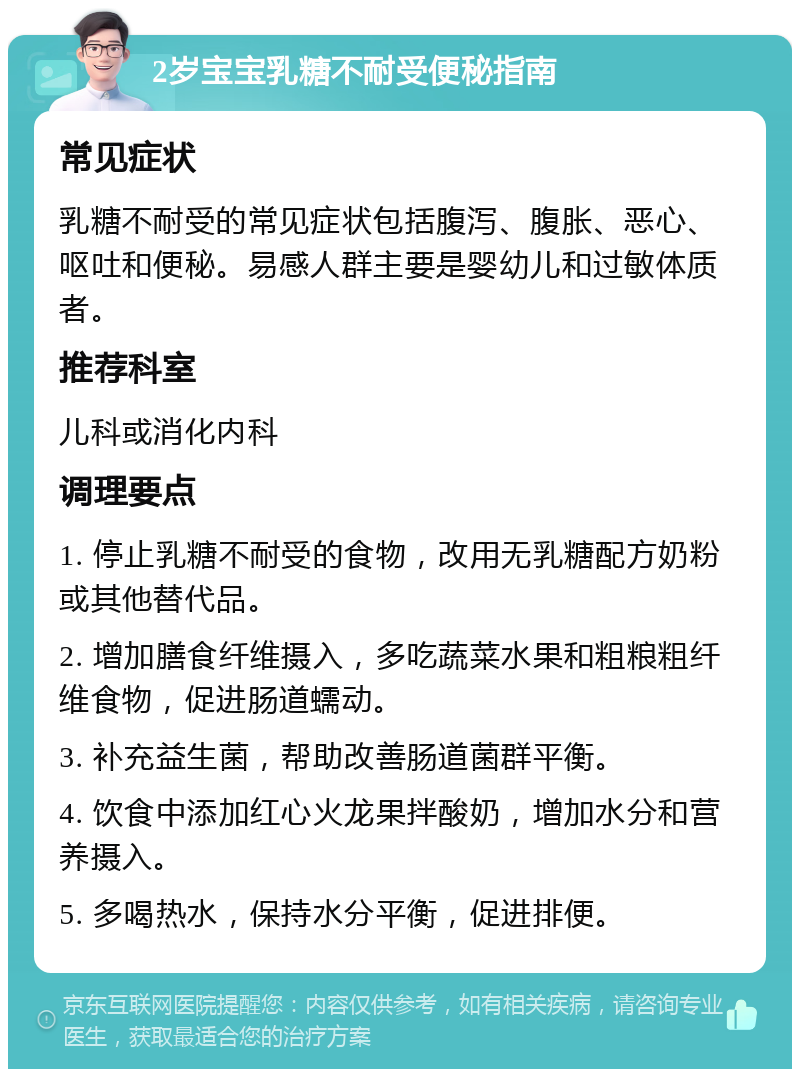 2岁宝宝乳糖不耐受便秘指南 常见症状 乳糖不耐受的常见症状包括腹泻、腹胀、恶心、呕吐和便秘。易感人群主要是婴幼儿和过敏体质者。 推荐科室 儿科或消化内科 调理要点 1. 停止乳糖不耐受的食物，改用无乳糖配方奶粉或其他替代品。 2. 增加膳食纤维摄入，多吃蔬菜水果和粗粮粗纤维食物，促进肠道蠕动。 3. 补充益生菌，帮助改善肠道菌群平衡。 4. 饮食中添加红心火龙果拌酸奶，增加水分和营养摄入。 5. 多喝热水，保持水分平衡，促进排便。