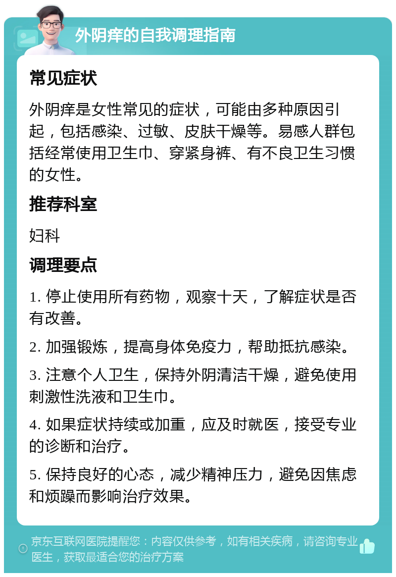 外阴痒的自我调理指南 常见症状 外阴痒是女性常见的症状，可能由多种原因引起，包括感染、过敏、皮肤干燥等。易感人群包括经常使用卫生巾、穿紧身裤、有不良卫生习惯的女性。 推荐科室 妇科 调理要点 1. 停止使用所有药物，观察十天，了解症状是否有改善。 2. 加强锻炼，提高身体免疫力，帮助抵抗感染。 3. 注意个人卫生，保持外阴清洁干燥，避免使用刺激性洗液和卫生巾。 4. 如果症状持续或加重，应及时就医，接受专业的诊断和治疗。 5. 保持良好的心态，减少精神压力，避免因焦虑和烦躁而影响治疗效果。