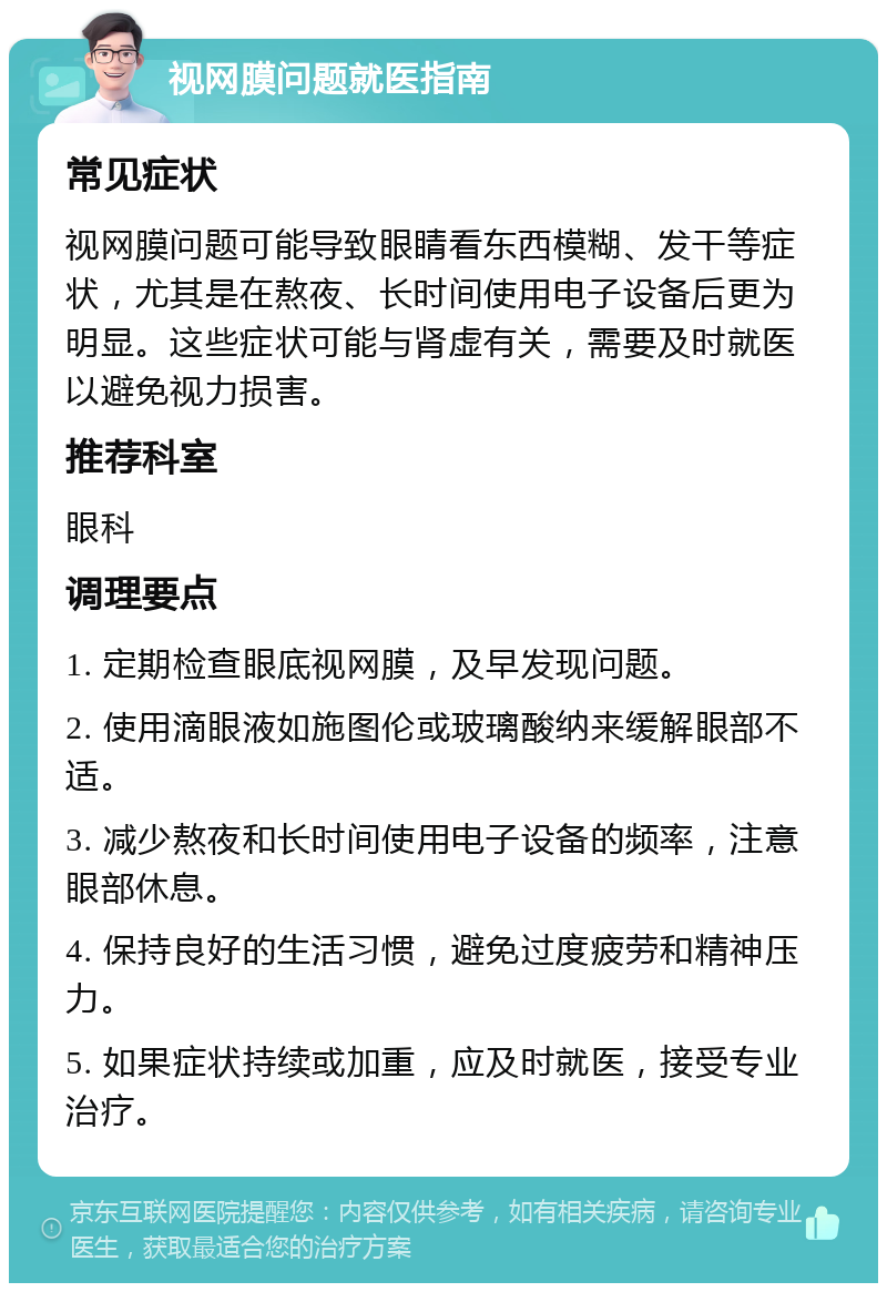 视网膜问题就医指南 常见症状 视网膜问题可能导致眼睛看东西模糊、发干等症状，尤其是在熬夜、长时间使用电子设备后更为明显。这些症状可能与肾虚有关，需要及时就医以避免视力损害。 推荐科室 眼科 调理要点 1. 定期检查眼底视网膜，及早发现问题。 2. 使用滴眼液如施图伦或玻璃酸纳来缓解眼部不适。 3. 减少熬夜和长时间使用电子设备的频率，注意眼部休息。 4. 保持良好的生活习惯，避免过度疲劳和精神压力。 5. 如果症状持续或加重，应及时就医，接受专业治疗。