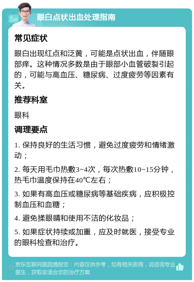 眼白点状出血处理指南 常见症状 眼白出现红点和泛黄，可能是点状出血，伴随眼部痒。这种情况多数是由于眼部小血管破裂引起的，可能与高血压、糖尿病、过度疲劳等因素有关。 推荐科室 眼科 调理要点 1. 保持良好的生活习惯，避免过度疲劳和情绪激动； 2. 每天用毛巾热敷3~4次，每次热敷10~15分钟，热毛巾温度保持在40℃左右； 3. 如果有高血压或糖尿病等基础疾病，应积极控制血压和血糖； 4. 避免揉眼睛和使用不洁的化妆品； 5. 如果症状持续或加重，应及时就医，接受专业的眼科检查和治疗。