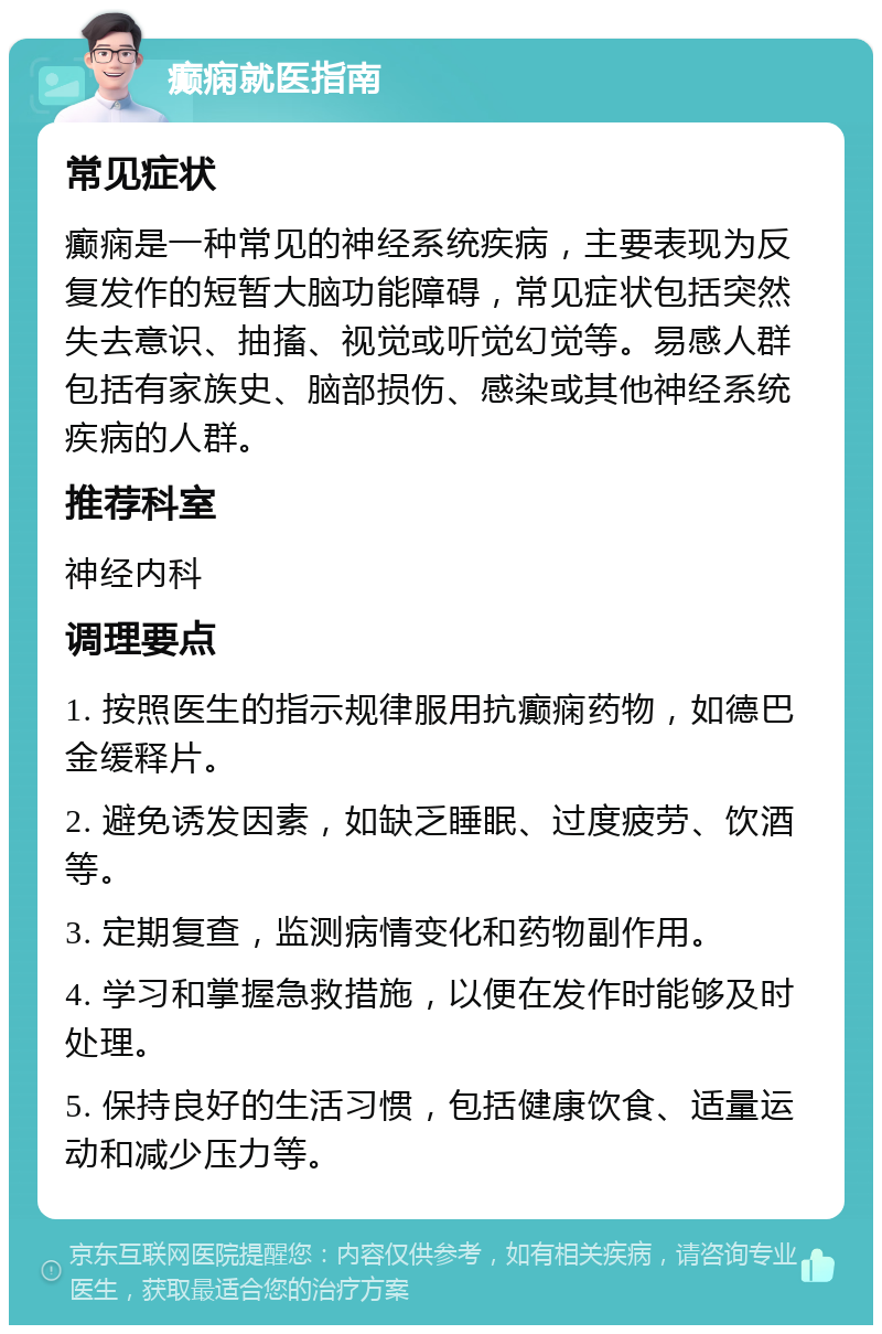 癫痫就医指南 常见症状 癫痫是一种常见的神经系统疾病，主要表现为反复发作的短暂大脑功能障碍，常见症状包括突然失去意识、抽搐、视觉或听觉幻觉等。易感人群包括有家族史、脑部损伤、感染或其他神经系统疾病的人群。 推荐科室 神经内科 调理要点 1. 按照医生的指示规律服用抗癫痫药物，如德巴金缓释片。 2. 避免诱发因素，如缺乏睡眠、过度疲劳、饮酒等。 3. 定期复查，监测病情变化和药物副作用。 4. 学习和掌握急救措施，以便在发作时能够及时处理。 5. 保持良好的生活习惯，包括健康饮食、适量运动和减少压力等。