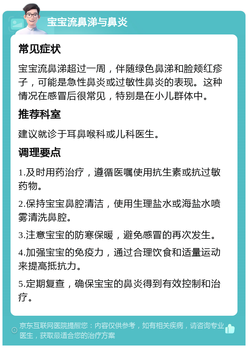 宝宝流鼻涕与鼻炎 常见症状 宝宝流鼻涕超过一周，伴随绿色鼻涕和脸颊红疹子，可能是急性鼻炎或过敏性鼻炎的表现。这种情况在感冒后很常见，特别是在小儿群体中。 推荐科室 建议就诊于耳鼻喉科或儿科医生。 调理要点 1.及时用药治疗，遵循医嘱使用抗生素或抗过敏药物。 2.保持宝宝鼻腔清洁，使用生理盐水或海盐水喷雾清洗鼻腔。 3.注意宝宝的防寒保暖，避免感冒的再次发生。 4.加强宝宝的免疫力，通过合理饮食和适量运动来提高抵抗力。 5.定期复查，确保宝宝的鼻炎得到有效控制和治疗。