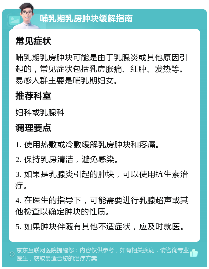 哺乳期乳房肿块缓解指南 常见症状 哺乳期乳房肿块可能是由于乳腺炎或其他原因引起的，常见症状包括乳房胀痛、红肿、发热等。易感人群主要是哺乳期妇女。 推荐科室 妇科或乳腺科 调理要点 1. 使用热敷或冷敷缓解乳房肿块和疼痛。 2. 保持乳房清洁，避免感染。 3. 如果是乳腺炎引起的肿块，可以使用抗生素治疗。 4. 在医生的指导下，可能需要进行乳腺超声或其他检查以确定肿块的性质。 5. 如果肿块伴随有其他不适症状，应及时就医。