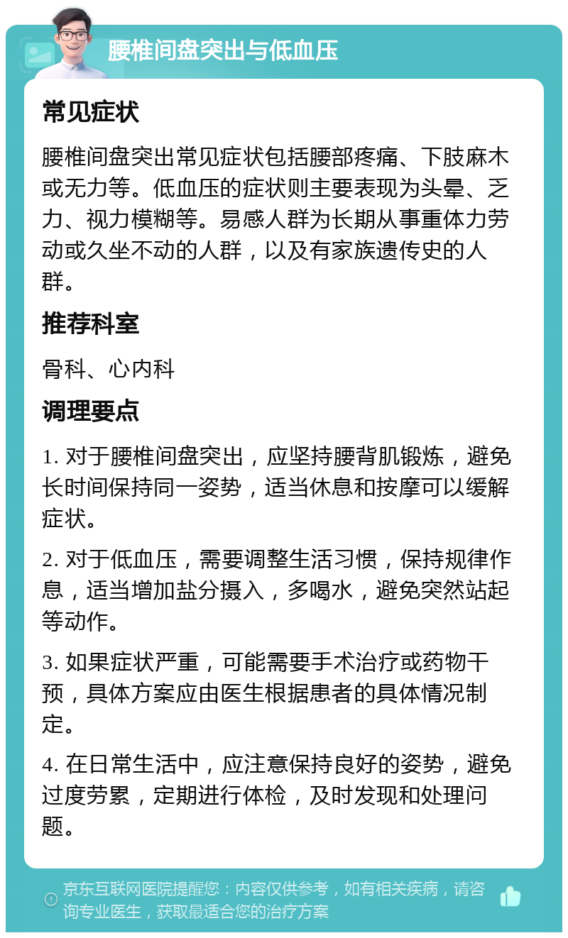 腰椎间盘突出与低血压 常见症状 腰椎间盘突出常见症状包括腰部疼痛、下肢麻木或无力等。低血压的症状则主要表现为头晕、乏力、视力模糊等。易感人群为长期从事重体力劳动或久坐不动的人群，以及有家族遗传史的人群。 推荐科室 骨科、心内科 调理要点 1. 对于腰椎间盘突出，应坚持腰背肌锻炼，避免长时间保持同一姿势，适当休息和按摩可以缓解症状。 2. 对于低血压，需要调整生活习惯，保持规律作息，适当增加盐分摄入，多喝水，避免突然站起等动作。 3. 如果症状严重，可能需要手术治疗或药物干预，具体方案应由医生根据患者的具体情况制定。 4. 在日常生活中，应注意保持良好的姿势，避免过度劳累，定期进行体检，及时发现和处理问题。