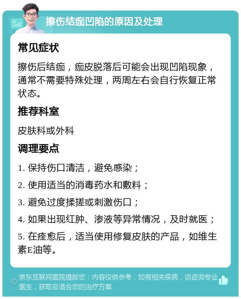 擦伤结痂凹陷的原因及处理 常见症状 擦伤后结痂，痂皮脱落后可能会出现凹陷现象，通常不需要特殊处理，两周左右会自行恢复正常状态。 推荐科室 皮肤科或外科 调理要点 1. 保持伤口清洁，避免感染； 2. 使用适当的消毒药水和敷料； 3. 避免过度揉搓或刺激伤口； 4. 如果出现红肿、渗液等异常情况，及时就医； 5. 在痊愈后，适当使用修复皮肤的产品，如维生素E油等。