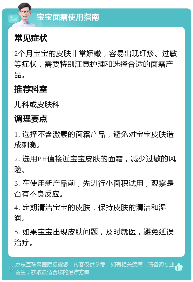 宝宝面霜使用指南 常见症状 2个月宝宝的皮肤非常娇嫩，容易出现红疹、过敏等症状，需要特别注意护理和选择合适的面霜产品。 推荐科室 儿科或皮肤科 调理要点 1. 选择不含激素的面霜产品，避免对宝宝皮肤造成刺激。 2. 选用PH值接近宝宝皮肤的面霜，减少过敏的风险。 3. 在使用新产品前，先进行小面积试用，观察是否有不良反应。 4. 定期清洁宝宝的皮肤，保持皮肤的清洁和湿润。 5. 如果宝宝出现皮肤问题，及时就医，避免延误治疗。