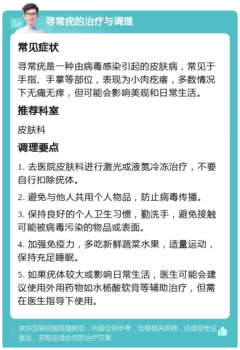 寻常疣的治疗与调理 常见症状 寻常疣是一种由病毒感染引起的皮肤病，常见于手指、手掌等部位，表现为小肉疙瘩，多数情况下无痛无痒，但可能会影响美观和日常生活。 推荐科室 皮肤科 调理要点 1. 去医院皮肤科进行激光或液氮冷冻治疗，不要自行扣除疣体。 2. 避免与他人共用个人物品，防止病毒传播。 3. 保持良好的个人卫生习惯，勤洗手，避免接触可能被病毒污染的物品或表面。 4. 加强免疫力，多吃新鲜蔬菜水果，适量运动，保持充足睡眠。 5. 如果疣体较大或影响日常生活，医生可能会建议使用外用药物如水杨酸软膏等辅助治疗，但需在医生指导下使用。