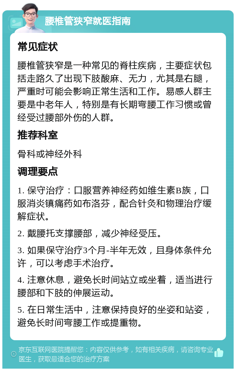 腰椎管狭窄就医指南 常见症状 腰椎管狭窄是一种常见的脊柱疾病，主要症状包括走路久了出现下肢酸麻、无力，尤其是右腿，严重时可能会影响正常生活和工作。易感人群主要是中老年人，特别是有长期弯腰工作习惯或曾经受过腰部外伤的人群。 推荐科室 骨科或神经外科 调理要点 1. 保守治疗：口服营养神经药如维生素B族，口服消炎镇痛药如布洛芬，配合针灸和物理治疗缓解症状。 2. 戴腰托支撑腰部，减少神经受压。 3. 如果保守治疗3个月-半年无效，且身体条件允许，可以考虑手术治疗。 4. 注意休息，避免长时间站立或坐着，适当进行腰部和下肢的伸展运动。 5. 在日常生活中，注意保持良好的坐姿和站姿，避免长时间弯腰工作或提重物。