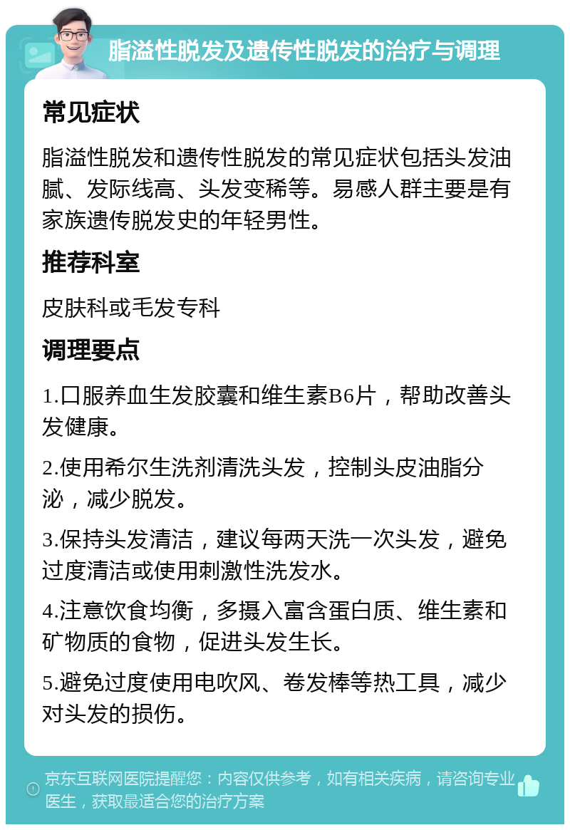 脂溢性脱发及遗传性脱发的治疗与调理 常见症状 脂溢性脱发和遗传性脱发的常见症状包括头发油腻、发际线高、头发变稀等。易感人群主要是有家族遗传脱发史的年轻男性。 推荐科室 皮肤科或毛发专科 调理要点 1.口服养血生发胶囊和维生素B6片，帮助改善头发健康。 2.使用希尔生洗剂清洗头发，控制头皮油脂分泌，减少脱发。 3.保持头发清洁，建议每两天洗一次头发，避免过度清洁或使用刺激性洗发水。 4.注意饮食均衡，多摄入富含蛋白质、维生素和矿物质的食物，促进头发生长。 5.避免过度使用电吹风、卷发棒等热工具，减少对头发的损伤。