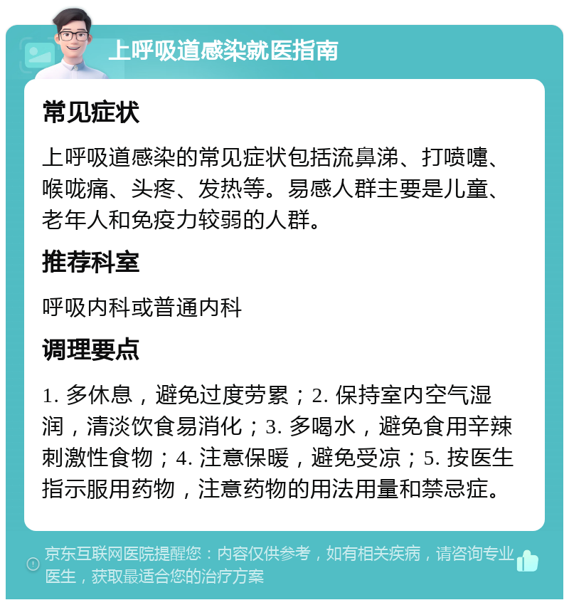 上呼吸道感染就医指南 常见症状 上呼吸道感染的常见症状包括流鼻涕、打喷嚏、喉咙痛、头疼、发热等。易感人群主要是儿童、老年人和免疫力较弱的人群。 推荐科室 呼吸内科或普通内科 调理要点 1. 多休息，避免过度劳累；2. 保持室内空气湿润，清淡饮食易消化；3. 多喝水，避免食用辛辣刺激性食物；4. 注意保暖，避免受凉；5. 按医生指示服用药物，注意药物的用法用量和禁忌症。