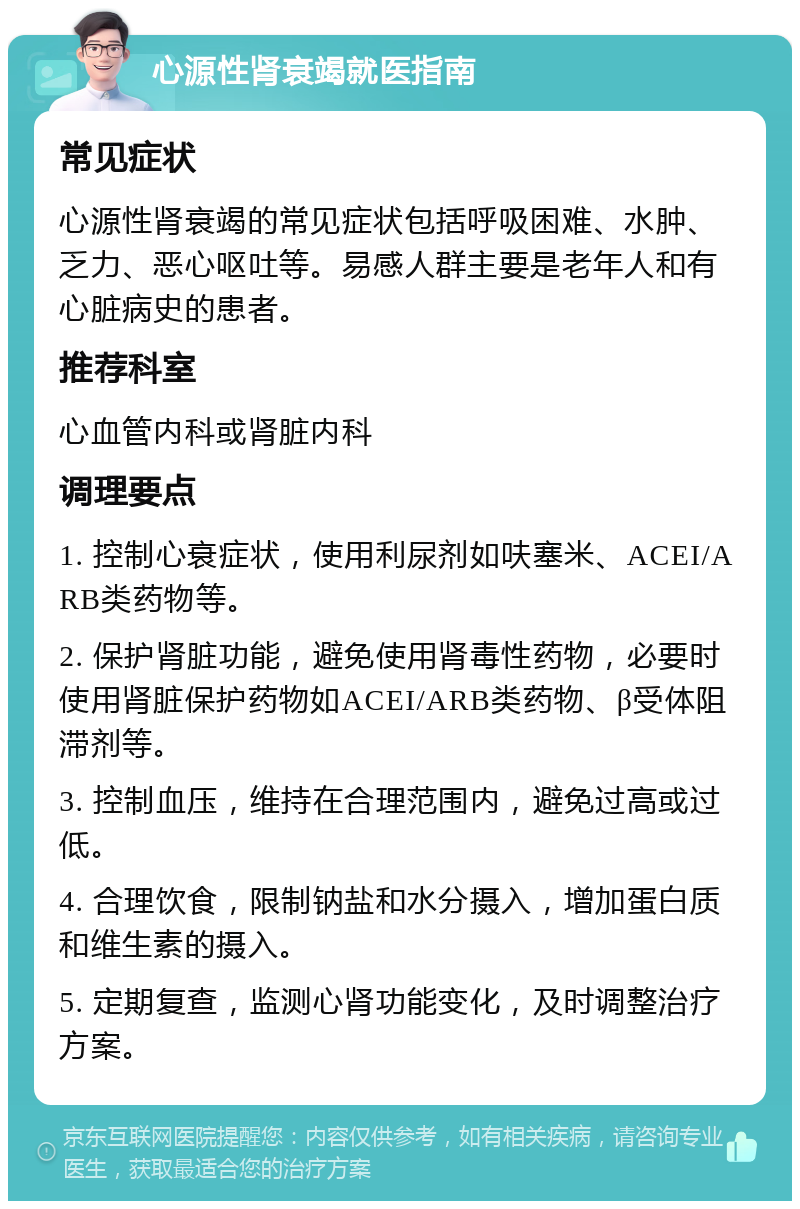 心源性肾衰竭就医指南 常见症状 心源性肾衰竭的常见症状包括呼吸困难、水肿、乏力、恶心呕吐等。易感人群主要是老年人和有心脏病史的患者。 推荐科室 心血管内科或肾脏内科 调理要点 1. 控制心衰症状，使用利尿剂如呋塞米、ACEI/ARB类药物等。 2. 保护肾脏功能，避免使用肾毒性药物，必要时使用肾脏保护药物如ACEI/ARB类药物、β受体阻滞剂等。 3. 控制血压，维持在合理范围内，避免过高或过低。 4. 合理饮食，限制钠盐和水分摄入，增加蛋白质和维生素的摄入。 5. 定期复查，监测心肾功能变化，及时调整治疗方案。