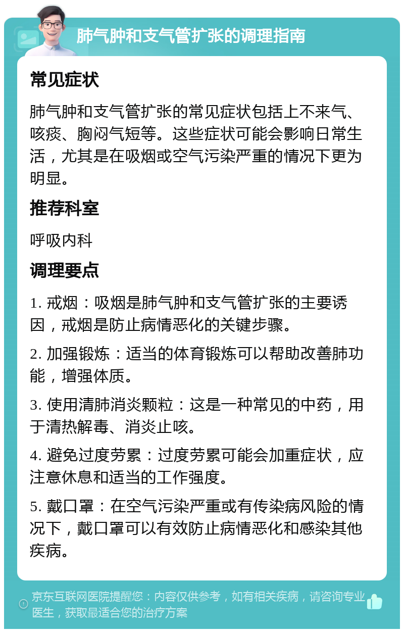 肺气肿和支气管扩张的调理指南 常见症状 肺气肿和支气管扩张的常见症状包括上不来气、咳痰、胸闷气短等。这些症状可能会影响日常生活，尤其是在吸烟或空气污染严重的情况下更为明显。 推荐科室 呼吸内科 调理要点 1. 戒烟：吸烟是肺气肿和支气管扩张的主要诱因，戒烟是防止病情恶化的关键步骤。 2. 加强锻炼：适当的体育锻炼可以帮助改善肺功能，增强体质。 3. 使用清肺消炎颗粒：这是一种常见的中药，用于清热解毒、消炎止咳。 4. 避免过度劳累：过度劳累可能会加重症状，应注意休息和适当的工作强度。 5. 戴口罩：在空气污染严重或有传染病风险的情况下，戴口罩可以有效防止病情恶化和感染其他疾病。