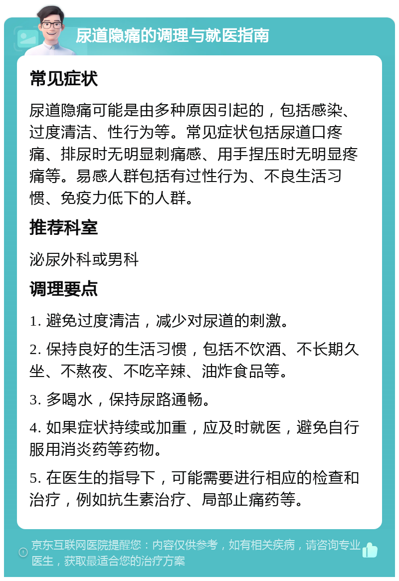 尿道隐痛的调理与就医指南 常见症状 尿道隐痛可能是由多种原因引起的，包括感染、过度清洁、性行为等。常见症状包括尿道口疼痛、排尿时无明显刺痛感、用手捏压时无明显疼痛等。易感人群包括有过性行为、不良生活习惯、免疫力低下的人群。 推荐科室 泌尿外科或男科 调理要点 1. 避免过度清洁，减少对尿道的刺激。 2. 保持良好的生活习惯，包括不饮酒、不长期久坐、不熬夜、不吃辛辣、油炸食品等。 3. 多喝水，保持尿路通畅。 4. 如果症状持续或加重，应及时就医，避免自行服用消炎药等药物。 5. 在医生的指导下，可能需要进行相应的检查和治疗，例如抗生素治疗、局部止痛药等。