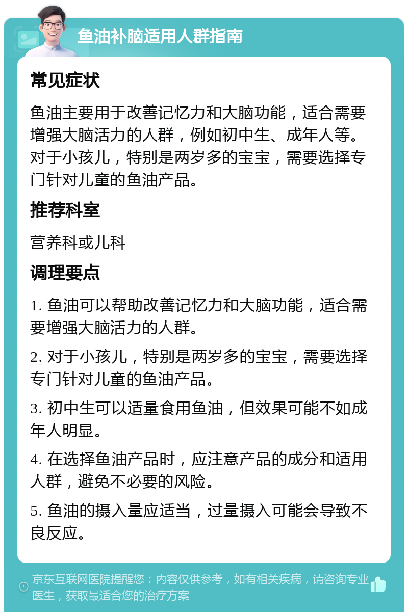 鱼油补脑适用人群指南 常见症状 鱼油主要用于改善记忆力和大脑功能，适合需要增强大脑活力的人群，例如初中生、成年人等。对于小孩儿，特别是两岁多的宝宝，需要选择专门针对儿童的鱼油产品。 推荐科室 营养科或儿科 调理要点 1. 鱼油可以帮助改善记忆力和大脑功能，适合需要增强大脑活力的人群。 2. 对于小孩儿，特别是两岁多的宝宝，需要选择专门针对儿童的鱼油产品。 3. 初中生可以适量食用鱼油，但效果可能不如成年人明显。 4. 在选择鱼油产品时，应注意产品的成分和适用人群，避免不必要的风险。 5. 鱼油的摄入量应适当，过量摄入可能会导致不良反应。