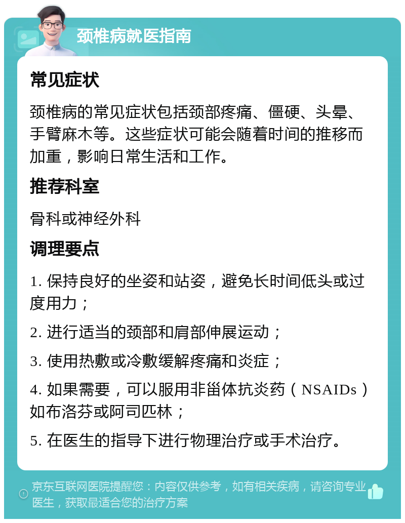 颈椎病就医指南 常见症状 颈椎病的常见症状包括颈部疼痛、僵硬、头晕、手臂麻木等。这些症状可能会随着时间的推移而加重，影响日常生活和工作。 推荐科室 骨科或神经外科 调理要点 1. 保持良好的坐姿和站姿，避免长时间低头或过度用力； 2. 进行适当的颈部和肩部伸展运动； 3. 使用热敷或冷敷缓解疼痛和炎症； 4. 如果需要，可以服用非甾体抗炎药（NSAIDs）如布洛芬或阿司匹林； 5. 在医生的指导下进行物理治疗或手术治疗。