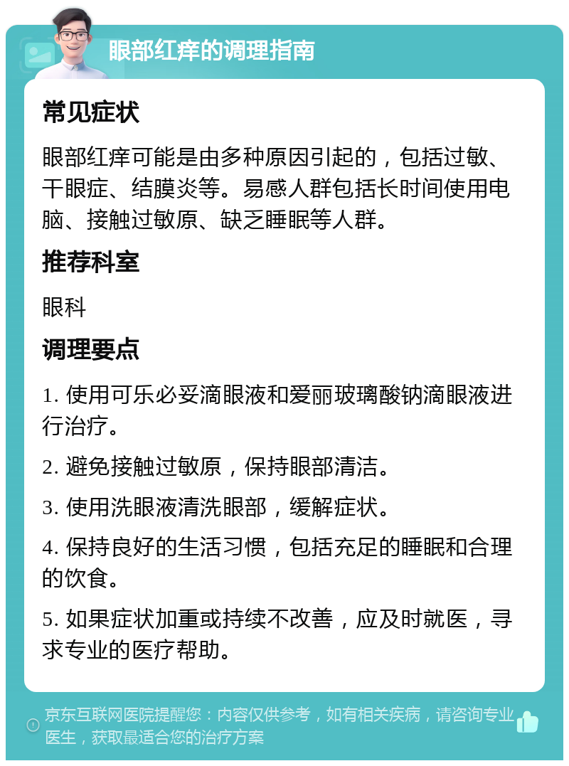 眼部红痒的调理指南 常见症状 眼部红痒可能是由多种原因引起的，包括过敏、干眼症、结膜炎等。易感人群包括长时间使用电脑、接触过敏原、缺乏睡眠等人群。 推荐科室 眼科 调理要点 1. 使用可乐必妥滴眼液和爱丽玻璃酸钠滴眼液进行治疗。 2. 避免接触过敏原，保持眼部清洁。 3. 使用洗眼液清洗眼部，缓解症状。 4. 保持良好的生活习惯，包括充足的睡眠和合理的饮食。 5. 如果症状加重或持续不改善，应及时就医，寻求专业的医疗帮助。