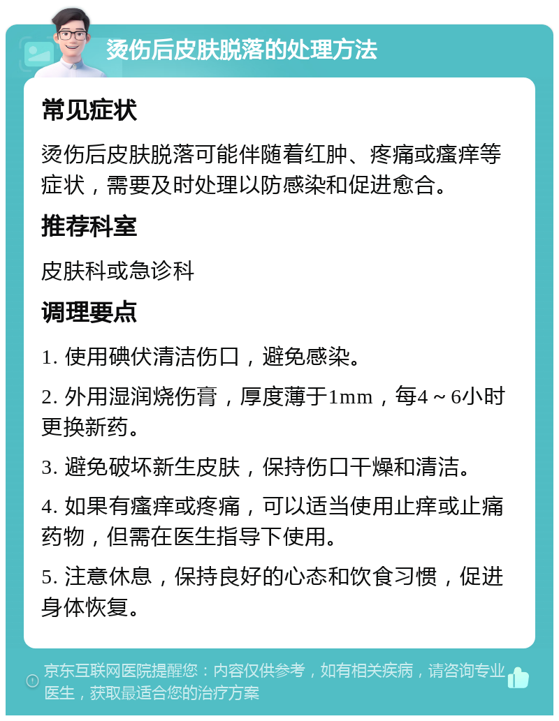 烫伤后皮肤脱落的处理方法 常见症状 烫伤后皮肤脱落可能伴随着红肿、疼痛或瘙痒等症状，需要及时处理以防感染和促进愈合。 推荐科室 皮肤科或急诊科 调理要点 1. 使用碘伏清洁伤口，避免感染。 2. 外用湿润烧伤膏，厚度薄于1mm，每4～6小时更换新药。 3. 避免破坏新生皮肤，保持伤口干燥和清洁。 4. 如果有瘙痒或疼痛，可以适当使用止痒或止痛药物，但需在医生指导下使用。 5. 注意休息，保持良好的心态和饮食习惯，促进身体恢复。