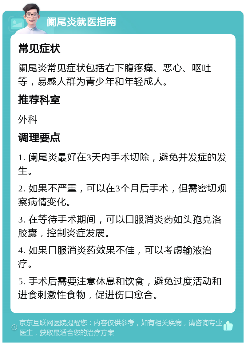 阑尾炎就医指南 常见症状 阑尾炎常见症状包括右下腹疼痛、恶心、呕吐等，易感人群为青少年和年轻成人。 推荐科室 外科 调理要点 1. 阑尾炎最好在3天内手术切除，避免并发症的发生。 2. 如果不严重，可以在3个月后手术，但需密切观察病情变化。 3. 在等待手术期间，可以口服消炎药如头孢克洛胶囊，控制炎症发展。 4. 如果口服消炎药效果不佳，可以考虑输液治疗。 5. 手术后需要注意休息和饮食，避免过度活动和进食刺激性食物，促进伤口愈合。