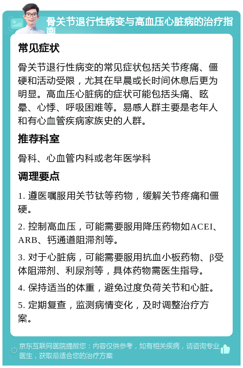 骨关节退行性病变与高血压心脏病的治疗指南 常见症状 骨关节退行性病变的常见症状包括关节疼痛、僵硬和活动受限，尤其在早晨或长时间休息后更为明显。高血压心脏病的症状可能包括头痛、眩晕、心悸、呼吸困难等。易感人群主要是老年人和有心血管疾病家族史的人群。 推荐科室 骨科、心血管内科或老年医学科 调理要点 1. 遵医嘱服用关节钛等药物，缓解关节疼痛和僵硬。 2. 控制高血压，可能需要服用降压药物如ACEI、ARB、钙通道阻滞剂等。 3. 对于心脏病，可能需要服用抗血小板药物、β受体阻滞剂、利尿剂等，具体药物需医生指导。 4. 保持适当的体重，避免过度负荷关节和心脏。 5. 定期复查，监测病情变化，及时调整治疗方案。