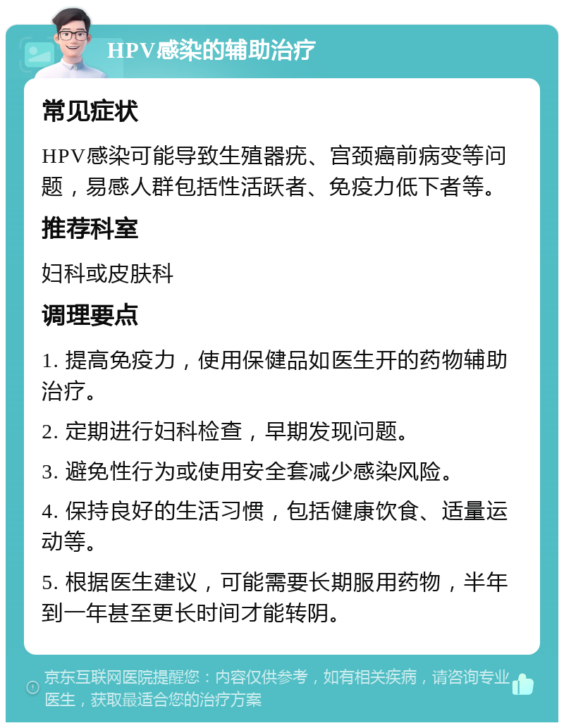 HPV感染的辅助治疗 常见症状 HPV感染可能导致生殖器疣、宫颈癌前病变等问题，易感人群包括性活跃者、免疫力低下者等。 推荐科室 妇科或皮肤科 调理要点 1. 提高免疫力，使用保健品如医生开的药物辅助治疗。 2. 定期进行妇科检查，早期发现问题。 3. 避免性行为或使用安全套减少感染风险。 4. 保持良好的生活习惯，包括健康饮食、适量运动等。 5. 根据医生建议，可能需要长期服用药物，半年到一年甚至更长时间才能转阴。