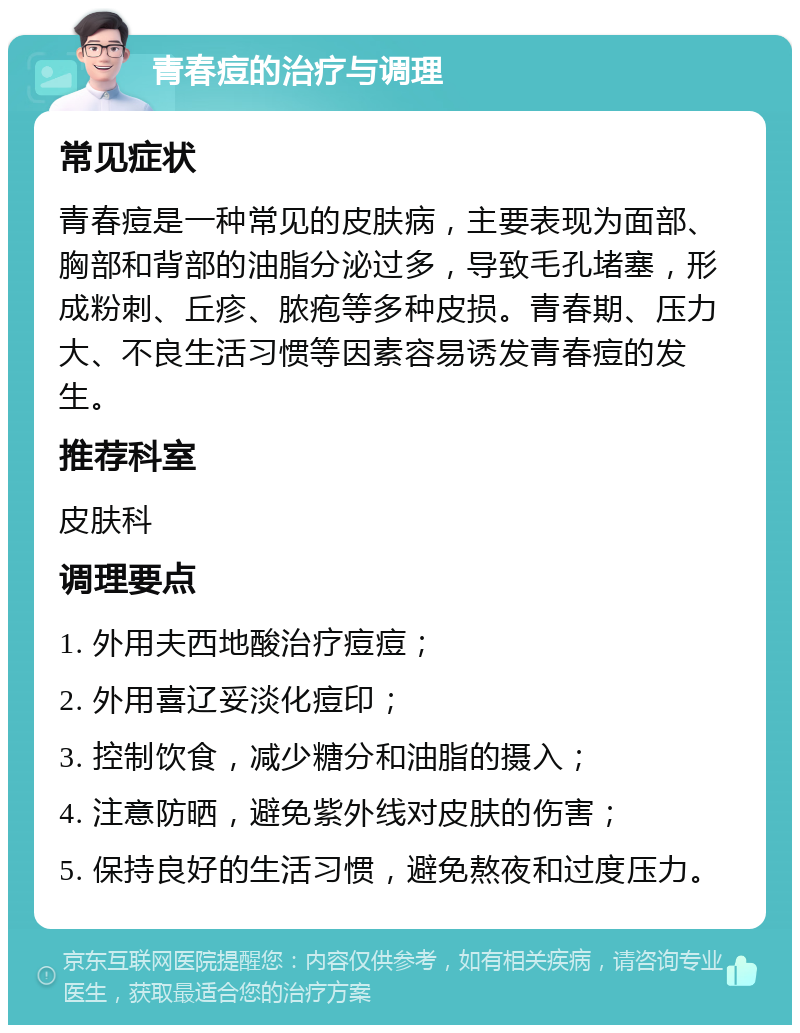 青春痘的治疗与调理 常见症状 青春痘是一种常见的皮肤病，主要表现为面部、胸部和背部的油脂分泌过多，导致毛孔堵塞，形成粉刺、丘疹、脓疱等多种皮损。青春期、压力大、不良生活习惯等因素容易诱发青春痘的发生。 推荐科室 皮肤科 调理要点 1. 外用夫西地酸治疗痘痘； 2. 外用喜辽妥淡化痘印； 3. 控制饮食，减少糖分和油脂的摄入； 4. 注意防晒，避免紫外线对皮肤的伤害； 5. 保持良好的生活习惯，避免熬夜和过度压力。