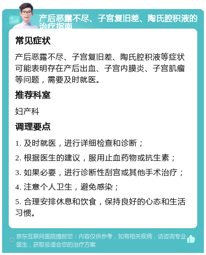 产后恶露不尽、子宫复旧差、陶氏腔积液的治疗指南 常见症状 产后恶露不尽、子宫复旧差、陶氏腔积液等症状可能表明存在产后出血、子宫内膜炎、子宫肌瘤等问题，需要及时就医。 推荐科室 妇产科 调理要点 1. 及时就医，进行详细检查和诊断； 2. 根据医生的建议，服用止血药物或抗生素； 3. 如果必要，进行诊断性刮宫或其他手术治疗； 4. 注意个人卫生，避免感染； 5. 合理安排休息和饮食，保持良好的心态和生活习惯。