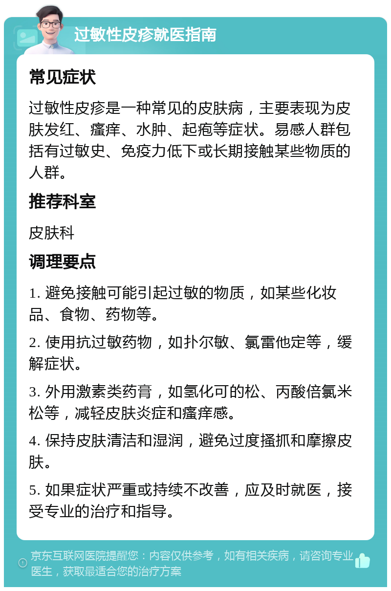 过敏性皮疹就医指南 常见症状 过敏性皮疹是一种常见的皮肤病，主要表现为皮肤发红、瘙痒、水肿、起疱等症状。易感人群包括有过敏史、免疫力低下或长期接触某些物质的人群。 推荐科室 皮肤科 调理要点 1. 避免接触可能引起过敏的物质，如某些化妆品、食物、药物等。 2. 使用抗过敏药物，如扑尔敏、氯雷他定等，缓解症状。 3. 外用激素类药膏，如氢化可的松、丙酸倍氯米松等，减轻皮肤炎症和瘙痒感。 4. 保持皮肤清洁和湿润，避免过度搔抓和摩擦皮肤。 5. 如果症状严重或持续不改善，应及时就医，接受专业的治疗和指导。