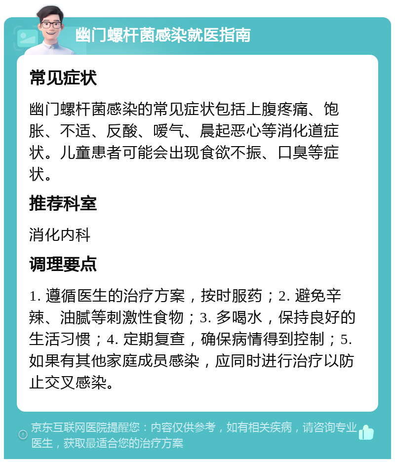 幽门螺杆菌感染就医指南 常见症状 幽门螺杆菌感染的常见症状包括上腹疼痛、饱胀、不适、反酸、嗳气、晨起恶心等消化道症状。儿童患者可能会出现食欲不振、口臭等症状。 推荐科室 消化内科 调理要点 1. 遵循医生的治疗方案，按时服药；2. 避免辛辣、油腻等刺激性食物；3. 多喝水，保持良好的生活习惯；4. 定期复查，确保病情得到控制；5. 如果有其他家庭成员感染，应同时进行治疗以防止交叉感染。