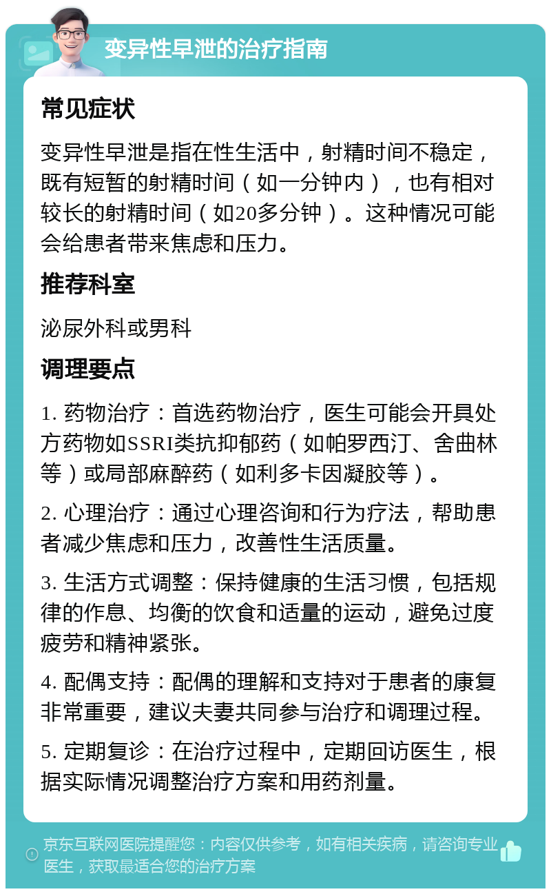 变异性早泄的治疗指南 常见症状 变异性早泄是指在性生活中，射精时间不稳定，既有短暂的射精时间（如一分钟内），也有相对较长的射精时间（如20多分钟）。这种情况可能会给患者带来焦虑和压力。 推荐科室 泌尿外科或男科 调理要点 1. 药物治疗：首选药物治疗，医生可能会开具处方药物如SSRI类抗抑郁药（如帕罗西汀、舍曲林等）或局部麻醉药（如利多卡因凝胶等）。 2. 心理治疗：通过心理咨询和行为疗法，帮助患者减少焦虑和压力，改善性生活质量。 3. 生活方式调整：保持健康的生活习惯，包括规律的作息、均衡的饮食和适量的运动，避免过度疲劳和精神紧张。 4. 配偶支持：配偶的理解和支持对于患者的康复非常重要，建议夫妻共同参与治疗和调理过程。 5. 定期复诊：在治疗过程中，定期回访医生，根据实际情况调整治疗方案和用药剂量。