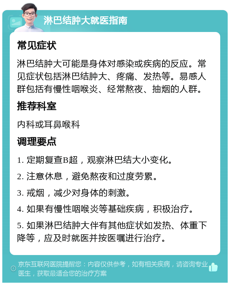 淋巴结肿大就医指南 常见症状 淋巴结肿大可能是身体对感染或疾病的反应。常见症状包括淋巴结肿大、疼痛、发热等。易感人群包括有慢性咽喉炎、经常熬夜、抽烟的人群。 推荐科室 内科或耳鼻喉科 调理要点 1. 定期复查B超，观察淋巴结大小变化。 2. 注意休息，避免熬夜和过度劳累。 3. 戒烟，减少对身体的刺激。 4. 如果有慢性咽喉炎等基础疾病，积极治疗。 5. 如果淋巴结肿大伴有其他症状如发热、体重下降等，应及时就医并按医嘱进行治疗。