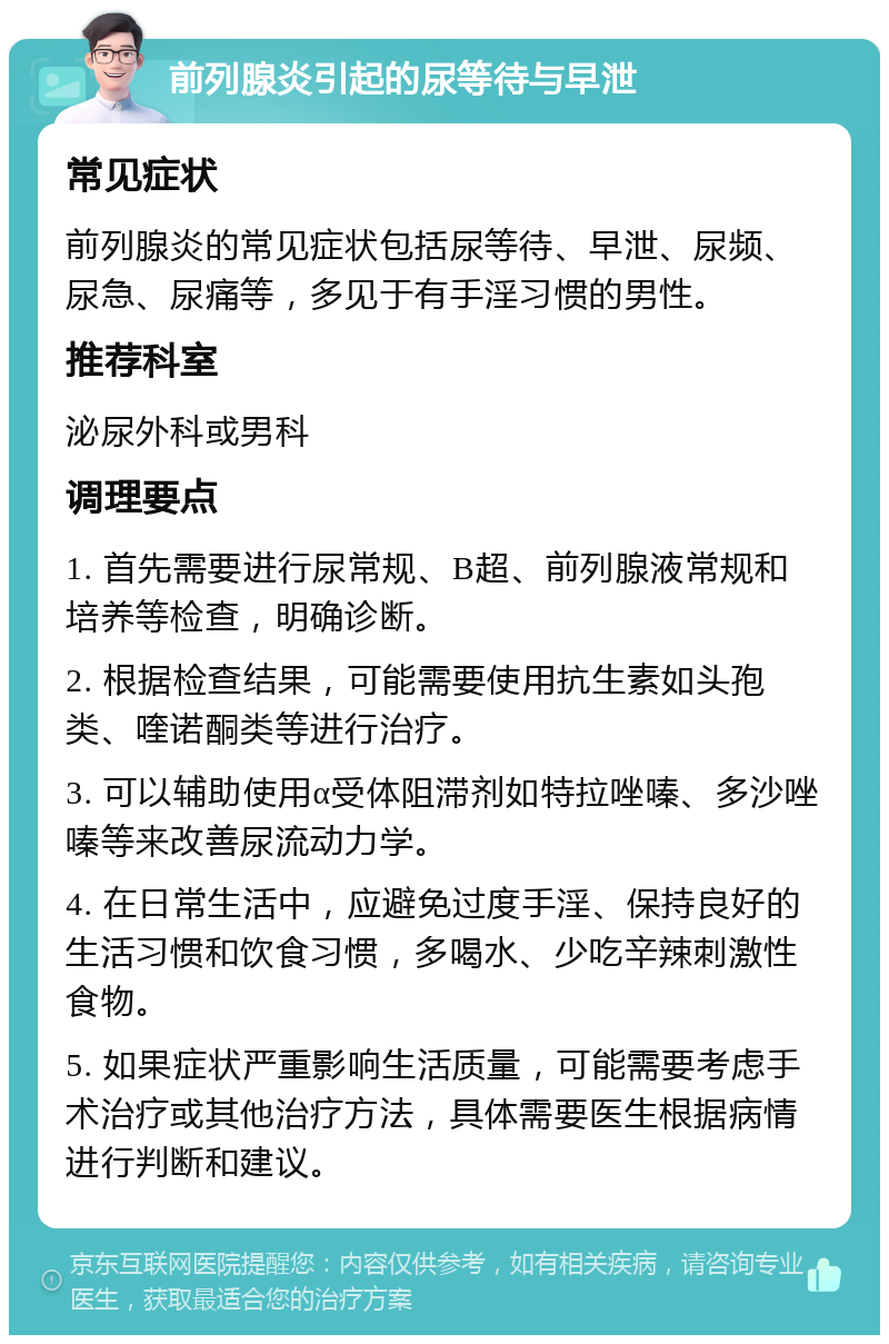 前列腺炎引起的尿等待与早泄 常见症状 前列腺炎的常见症状包括尿等待、早泄、尿频、尿急、尿痛等，多见于有手淫习惯的男性。 推荐科室 泌尿外科或男科 调理要点 1. 首先需要进行尿常规、B超、前列腺液常规和培养等检查，明确诊断。 2. 根据检查结果，可能需要使用抗生素如头孢类、喹诺酮类等进行治疗。 3. 可以辅助使用α受体阻滞剂如特拉唑嗪、多沙唑嗪等来改善尿流动力学。 4. 在日常生活中，应避免过度手淫、保持良好的生活习惯和饮食习惯，多喝水、少吃辛辣刺激性食物。 5. 如果症状严重影响生活质量，可能需要考虑手术治疗或其他治疗方法，具体需要医生根据病情进行判断和建议。