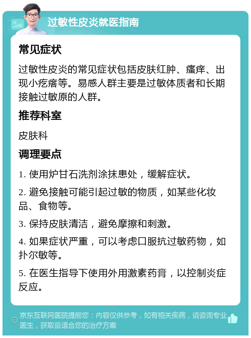 过敏性皮炎就医指南 常见症状 过敏性皮炎的常见症状包括皮肤红肿、瘙痒、出现小疙瘩等。易感人群主要是过敏体质者和长期接触过敏原的人群。 推荐科室 皮肤科 调理要点 1. 使用炉甘石洗剂涂抹患处，缓解症状。 2. 避免接触可能引起过敏的物质，如某些化妆品、食物等。 3. 保持皮肤清洁，避免摩擦和刺激。 4. 如果症状严重，可以考虑口服抗过敏药物，如扑尔敏等。 5. 在医生指导下使用外用激素药膏，以控制炎症反应。