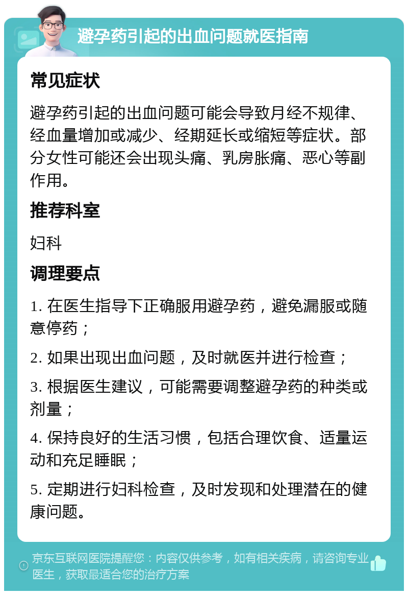 避孕药引起的出血问题就医指南 常见症状 避孕药引起的出血问题可能会导致月经不规律、经血量增加或减少、经期延长或缩短等症状。部分女性可能还会出现头痛、乳房胀痛、恶心等副作用。 推荐科室 妇科 调理要点 1. 在医生指导下正确服用避孕药，避免漏服或随意停药； 2. 如果出现出血问题，及时就医并进行检查； 3. 根据医生建议，可能需要调整避孕药的种类或剂量； 4. 保持良好的生活习惯，包括合理饮食、适量运动和充足睡眠； 5. 定期进行妇科检查，及时发现和处理潜在的健康问题。