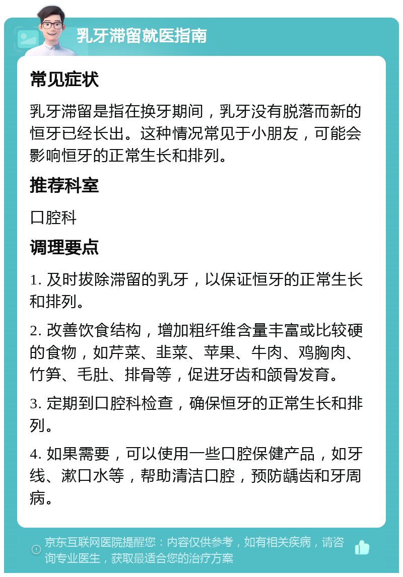 乳牙滞留就医指南 常见症状 乳牙滞留是指在换牙期间，乳牙没有脱落而新的恒牙已经长出。这种情况常见于小朋友，可能会影响恒牙的正常生长和排列。 推荐科室 口腔科 调理要点 1. 及时拔除滞留的乳牙，以保证恒牙的正常生长和排列。 2. 改善饮食结构，增加粗纤维含量丰富或比较硬的食物，如芹菜、韭菜、苹果、牛肉、鸡胸肉、竹笋、毛肚、排骨等，促进牙齿和颌骨发育。 3. 定期到口腔科检查，确保恒牙的正常生长和排列。 4. 如果需要，可以使用一些口腔保健产品，如牙线、漱口水等，帮助清洁口腔，预防龋齿和牙周病。