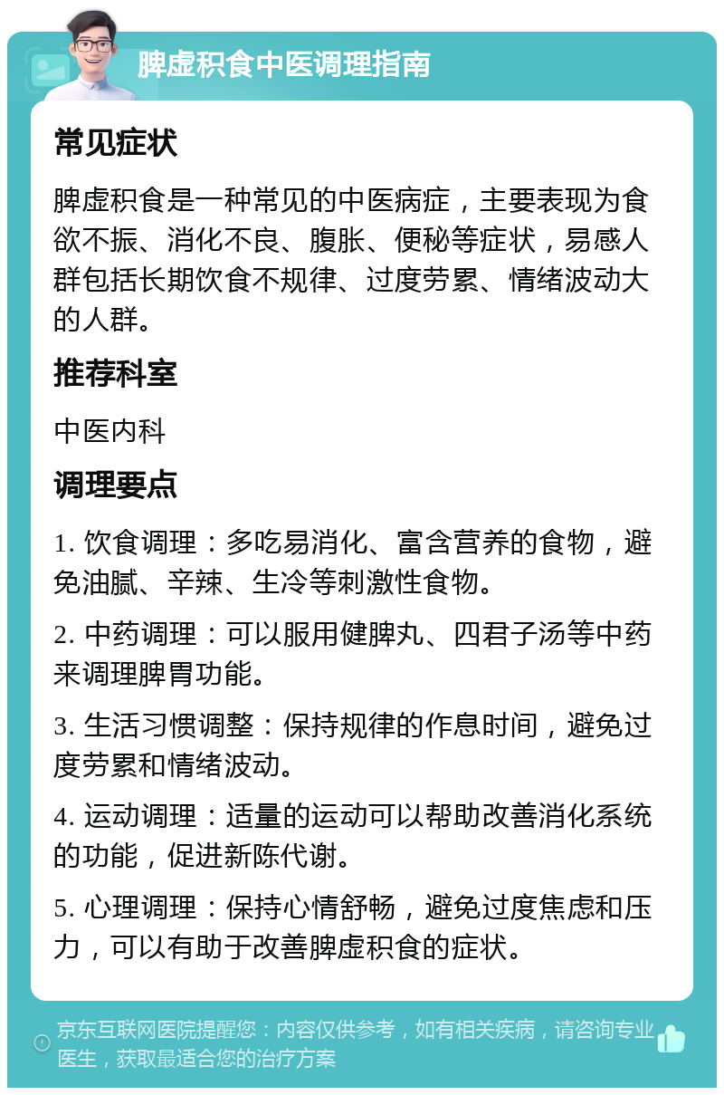 脾虚积食中医调理指南 常见症状 脾虚积食是一种常见的中医病症，主要表现为食欲不振、消化不良、腹胀、便秘等症状，易感人群包括长期饮食不规律、过度劳累、情绪波动大的人群。 推荐科室 中医内科 调理要点 1. 饮食调理：多吃易消化、富含营养的食物，避免油腻、辛辣、生冷等刺激性食物。 2. 中药调理：可以服用健脾丸、四君子汤等中药来调理脾胃功能。 3. 生活习惯调整：保持规律的作息时间，避免过度劳累和情绪波动。 4. 运动调理：适量的运动可以帮助改善消化系统的功能，促进新陈代谢。 5. 心理调理：保持心情舒畅，避免过度焦虑和压力，可以有助于改善脾虚积食的症状。