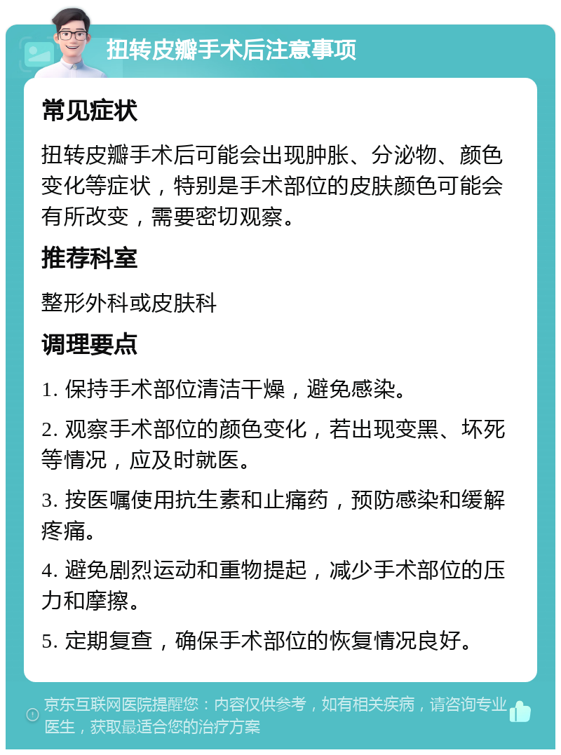 扭转皮瓣手术后注意事项 常见症状 扭转皮瓣手术后可能会出现肿胀、分泌物、颜色变化等症状，特别是手术部位的皮肤颜色可能会有所改变，需要密切观察。 推荐科室 整形外科或皮肤科 调理要点 1. 保持手术部位清洁干燥，避免感染。 2. 观察手术部位的颜色变化，若出现变黑、坏死等情况，应及时就医。 3. 按医嘱使用抗生素和止痛药，预防感染和缓解疼痛。 4. 避免剧烈运动和重物提起，减少手术部位的压力和摩擦。 5. 定期复查，确保手术部位的恢复情况良好。