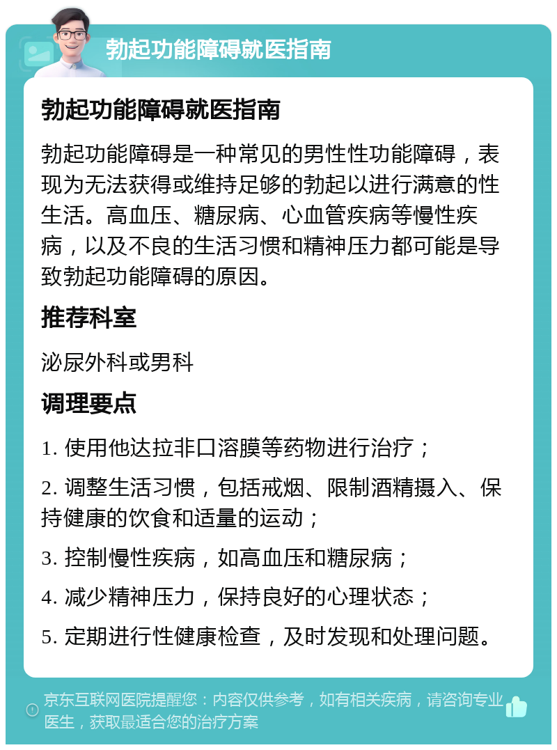 勃起功能障碍就医指南 勃起功能障碍就医指南 勃起功能障碍是一种常见的男性性功能障碍，表现为无法获得或维持足够的勃起以进行满意的性生活。高血压、糖尿病、心血管疾病等慢性疾病，以及不良的生活习惯和精神压力都可能是导致勃起功能障碍的原因。 推荐科室 泌尿外科或男科 调理要点 1. 使用他达拉非口溶膜等药物进行治疗； 2. 调整生活习惯，包括戒烟、限制酒精摄入、保持健康的饮食和适量的运动； 3. 控制慢性疾病，如高血压和糖尿病； 4. 减少精神压力，保持良好的心理状态； 5. 定期进行性健康检查，及时发现和处理问题。