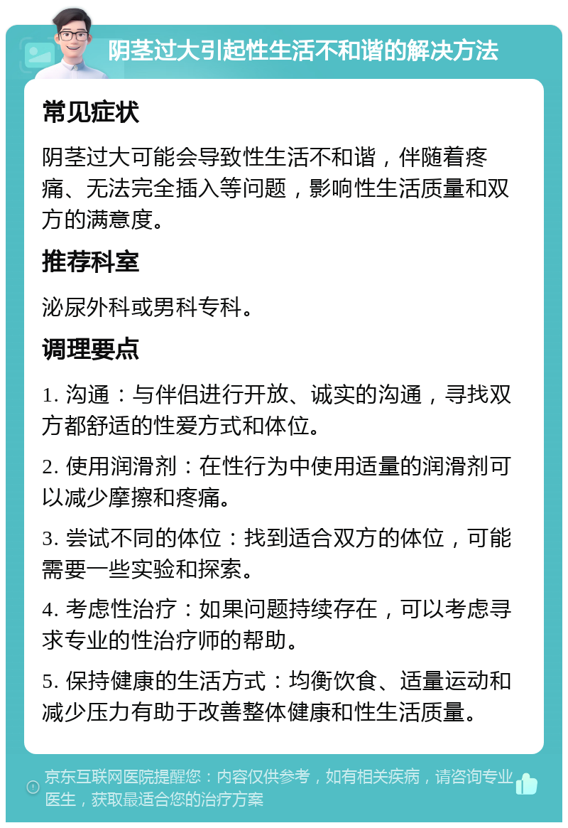 阴茎过大引起性生活不和谐的解决方法 常见症状 阴茎过大可能会导致性生活不和谐，伴随着疼痛、无法完全插入等问题，影响性生活质量和双方的满意度。 推荐科室 泌尿外科或男科专科。 调理要点 1. 沟通：与伴侣进行开放、诚实的沟通，寻找双方都舒适的性爱方式和体位。 2. 使用润滑剂：在性行为中使用适量的润滑剂可以减少摩擦和疼痛。 3. 尝试不同的体位：找到适合双方的体位，可能需要一些实验和探索。 4. 考虑性治疗：如果问题持续存在，可以考虑寻求专业的性治疗师的帮助。 5. 保持健康的生活方式：均衡饮食、适量运动和减少压力有助于改善整体健康和性生活质量。