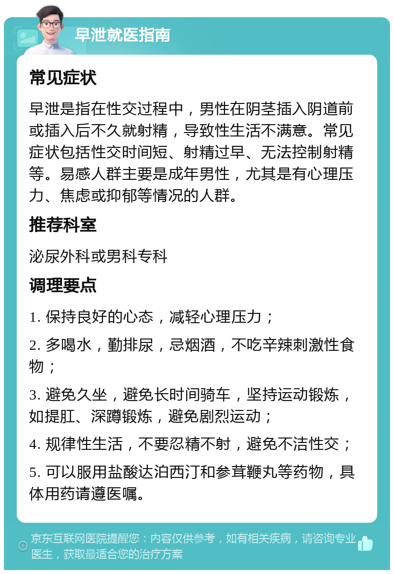 早泄就医指南 常见症状 早泄是指在性交过程中，男性在阴茎插入阴道前或插入后不久就射精，导致性生活不满意。常见症状包括性交时间短、射精过早、无法控制射精等。易感人群主要是成年男性，尤其是有心理压力、焦虑或抑郁等情况的人群。 推荐科室 泌尿外科或男科专科 调理要点 1. 保持良好的心态，减轻心理压力； 2. 多喝水，勤排尿，忌烟酒，不吃辛辣刺激性食物； 3. 避免久坐，避免长时间骑车，坚持运动锻炼，如提肛、深蹲锻炼，避免剧烈运动； 4. 规律性生活，不要忍精不射，避免不洁性交； 5. 可以服用盐酸达泊西汀和参茸鞭丸等药物，具体用药请遵医嘱。