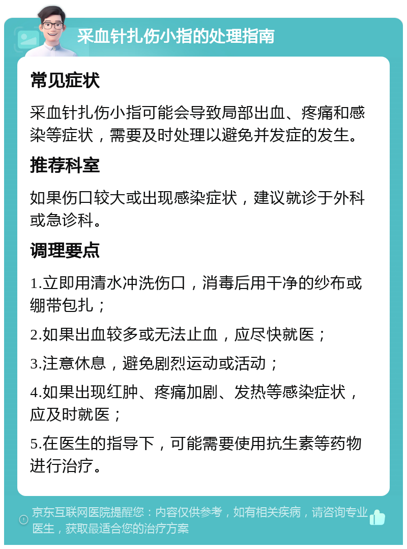 采血针扎伤小指的处理指南 常见症状 采血针扎伤小指可能会导致局部出血、疼痛和感染等症状，需要及时处理以避免并发症的发生。 推荐科室 如果伤口较大或出现感染症状，建议就诊于外科或急诊科。 调理要点 1.立即用清水冲洗伤口，消毒后用干净的纱布或绷带包扎； 2.如果出血较多或无法止血，应尽快就医； 3.注意休息，避免剧烈运动或活动； 4.如果出现红肿、疼痛加剧、发热等感染症状，应及时就医； 5.在医生的指导下，可能需要使用抗生素等药物进行治疗。